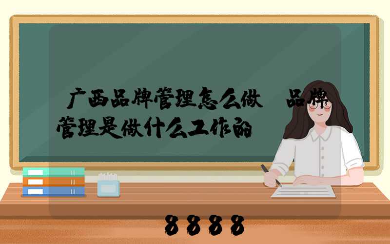 广西品牌管理怎么做(品牌管理是做什么工作的)