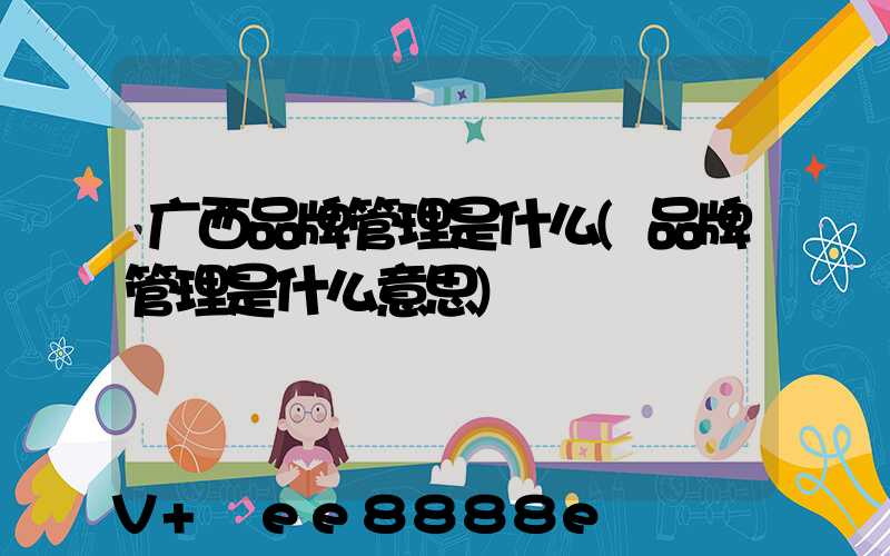 广西品牌管理是什么(品牌管理是什么意思)
