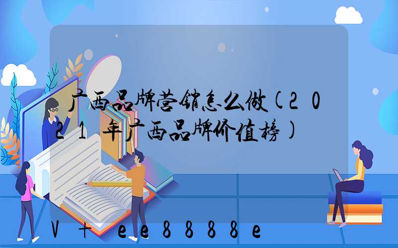 广西品牌营销怎么做(2021年广西品牌价值榜)