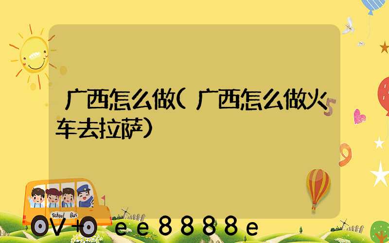广西怎么做(广西怎么做火车去拉萨)