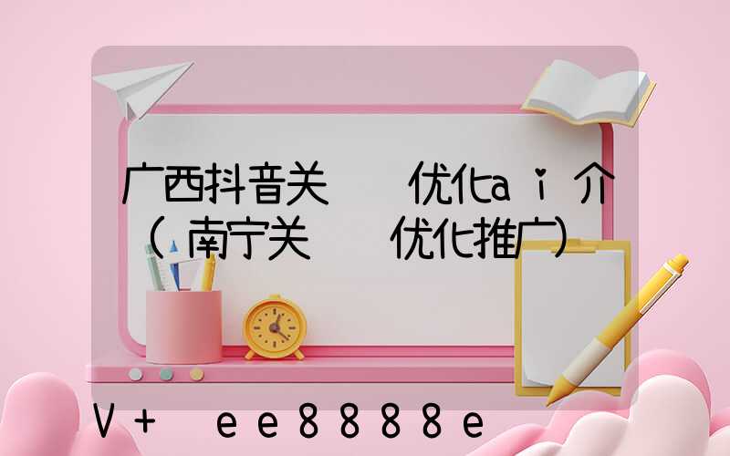 广西抖音关键词优化ai介绍(南宁关键词优化推广)