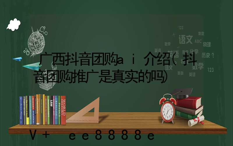 广西抖音团购ai介绍(抖音团购推广是真实的吗)