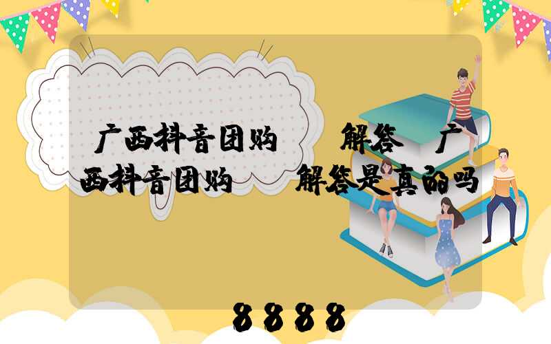 广西抖音团购ai解答(广西抖音团购ai解答是真的吗)