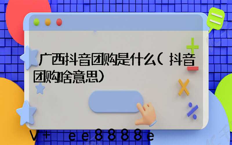 广西抖音团购是什么(抖音团购啥意思)