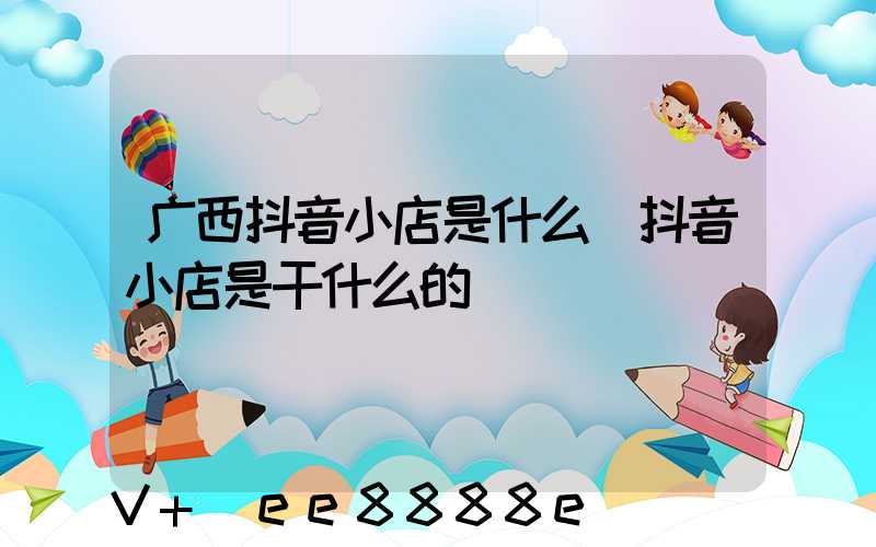广西抖音小店是什么(抖音小店是干什么的)