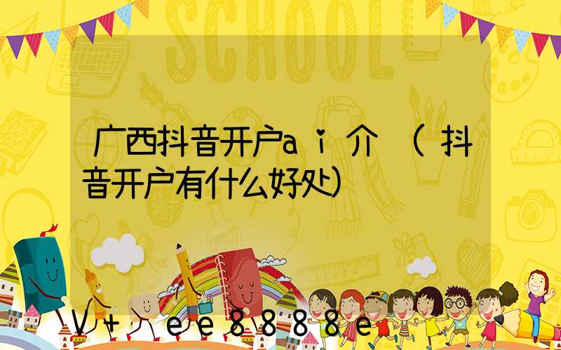 广西抖音开户ai介绍(抖音开户有什么好处)