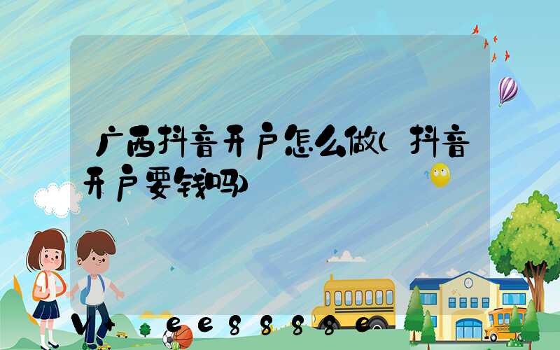 广西抖音开户怎么做(抖音开户要钱吗)