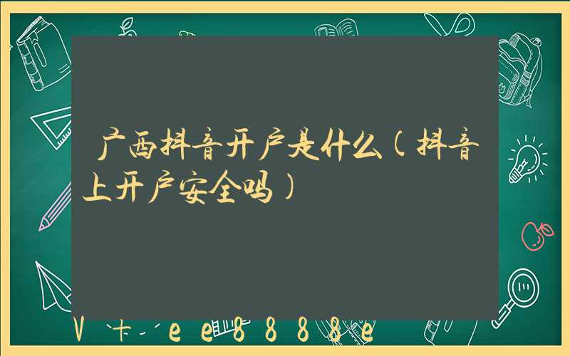 广西抖音开户是什么(抖音上开户安全吗)