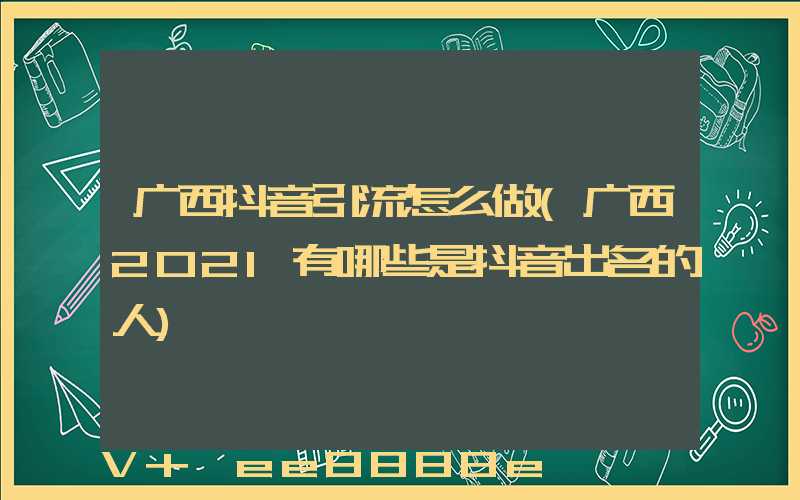广西抖音引流怎么做(广西2021有哪些是抖音出名的人)