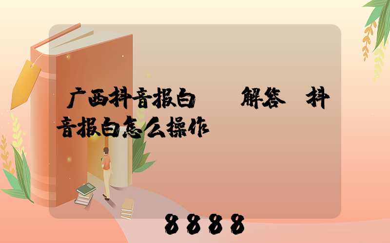 广西抖音报白ai解答(抖音报白怎么操作)