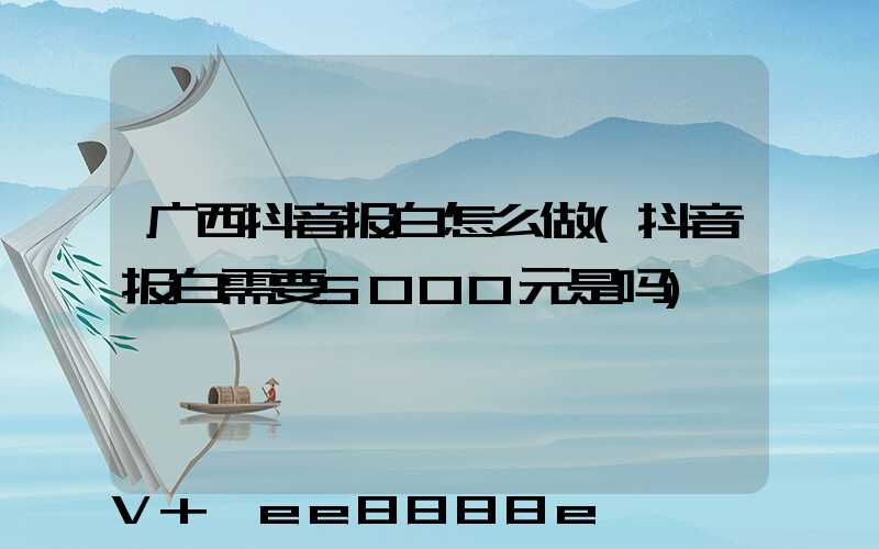 广西抖音报白怎么做(抖音报白需要5000元是吗)