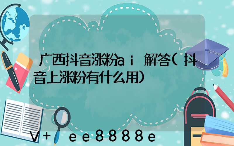 广西抖音涨粉ai解答(抖音上涨粉有什么用)