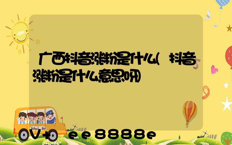 广西抖音涨粉是什么(抖音涨粉是什么意思呀)