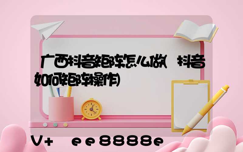 广西抖音矩阵怎么做(抖音如何矩阵操作)