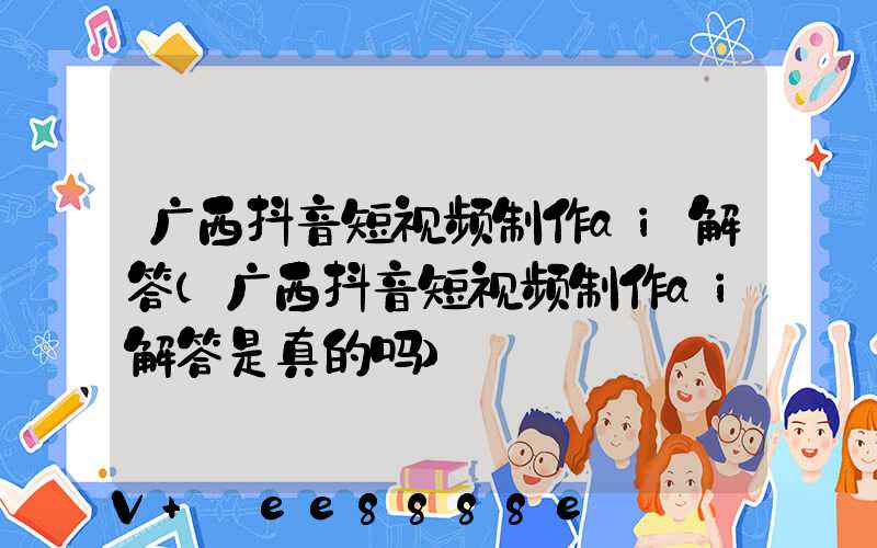 广西抖音短视频制作ai解答(广西抖音短视频制作ai解答是真的吗)