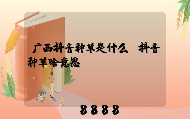 广西抖音种草是什么(抖音种草啥意思)