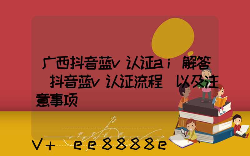 广西抖音蓝v认证ai解答(抖音蓝v认证流程_以及注意事项)