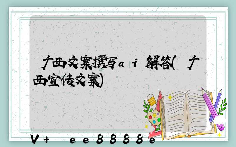 广西文案撰写ai解答(广西宣传文案)