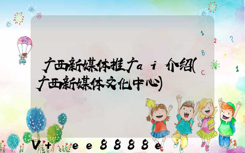 广西新媒体推广ai介绍(广西新媒体文化中心)