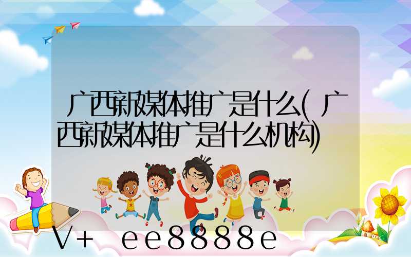 广西新媒体推广是什么(广西新媒体推广是什么机构)