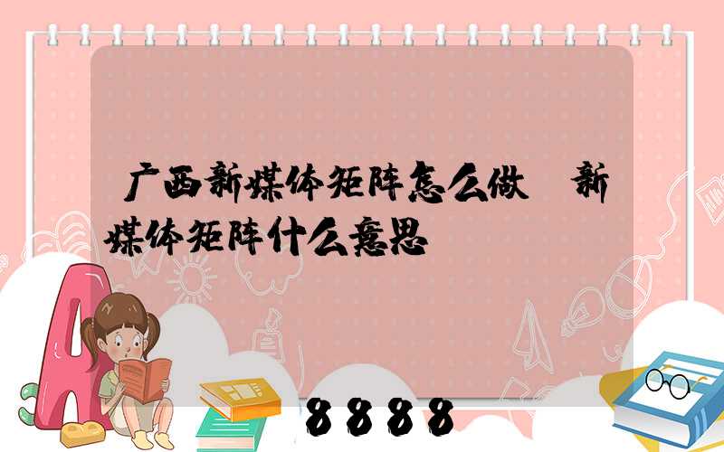 广西新媒体矩阵怎么做(新媒体矩阵什么意思)