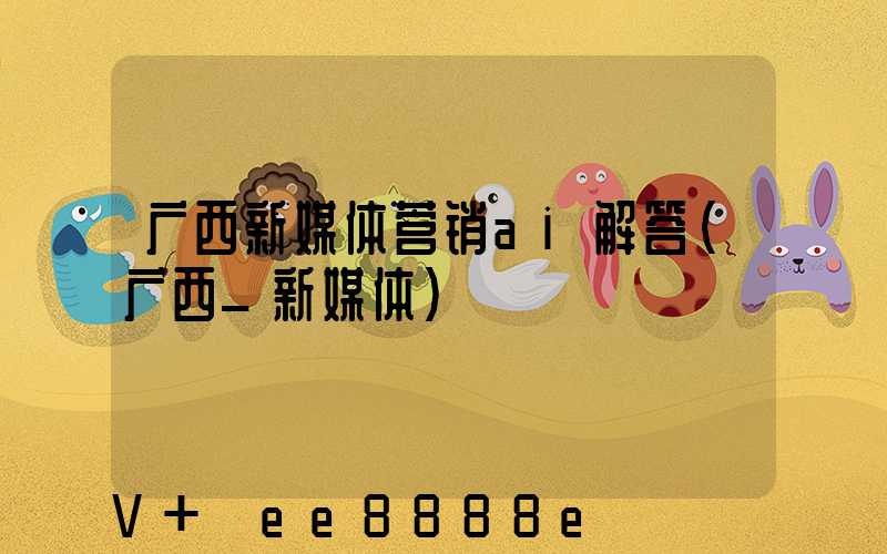 广西新媒体营销ai解答(广西_新媒体)