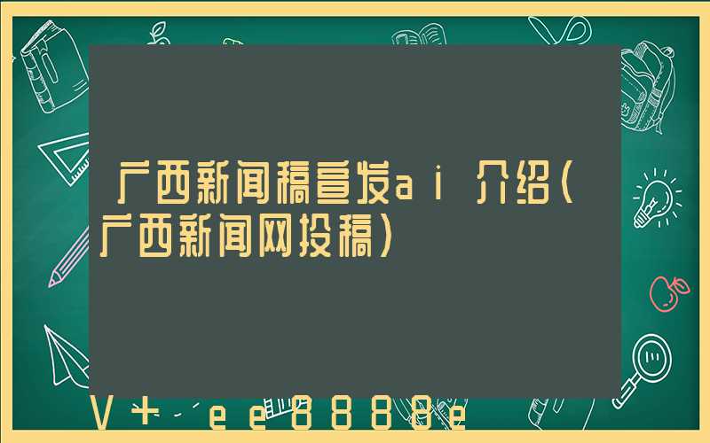 广西新闻稿宣发ai介绍(广西新闻网投稿)