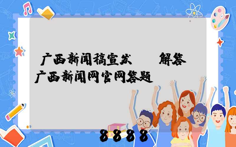 广西新闻稿宣发ai解答(广西新闻网官网答题)