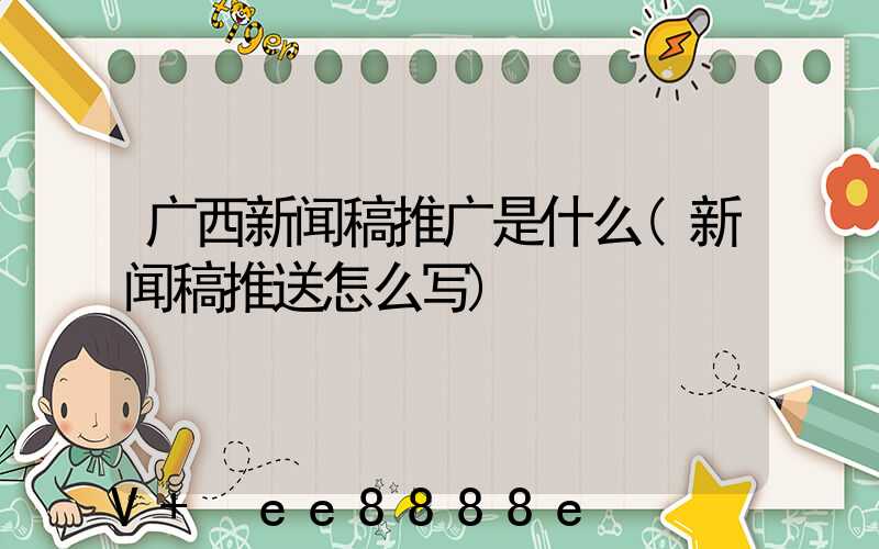 广西新闻稿推广是什么(新闻稿推送怎么写)