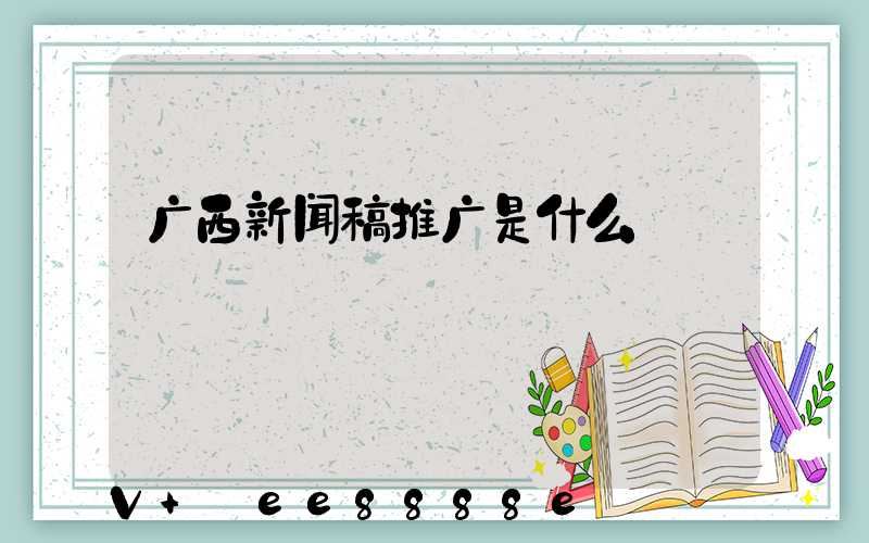 广西新闻稿推广是什么