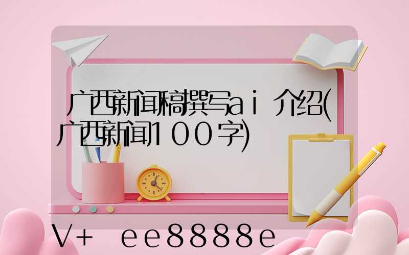 广西新闻稿撰写ai介绍(广西新闻100字)