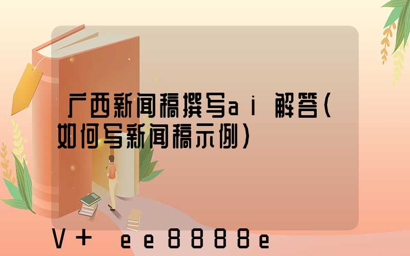 广西新闻稿撰写ai解答(如何写新闻稿示例)