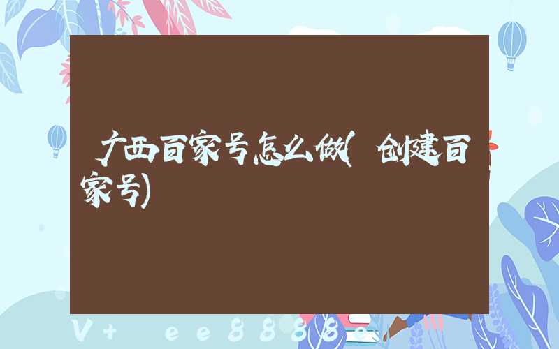 广西百家号怎么做(创建百家号)
