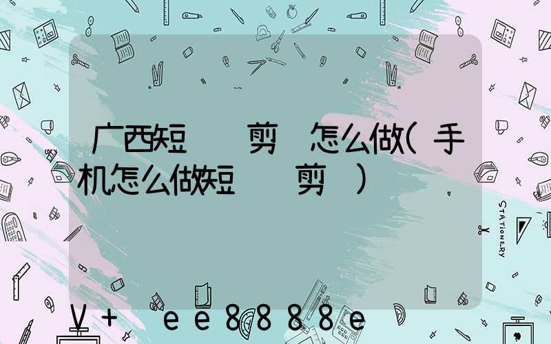 广西短视频剪辑怎么做(手机怎么做短视频剪辑)