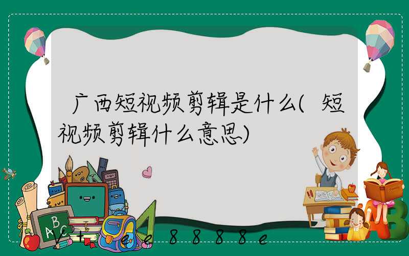 广西短视频剪辑是什么(短视频剪辑什么意思)