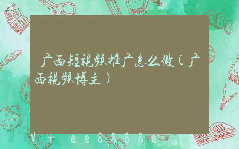 广西短视频推广怎么做(广西视频博主)