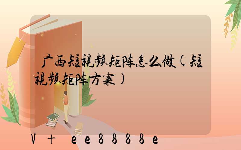 广西短视频矩阵怎么做(短视频矩阵方案)