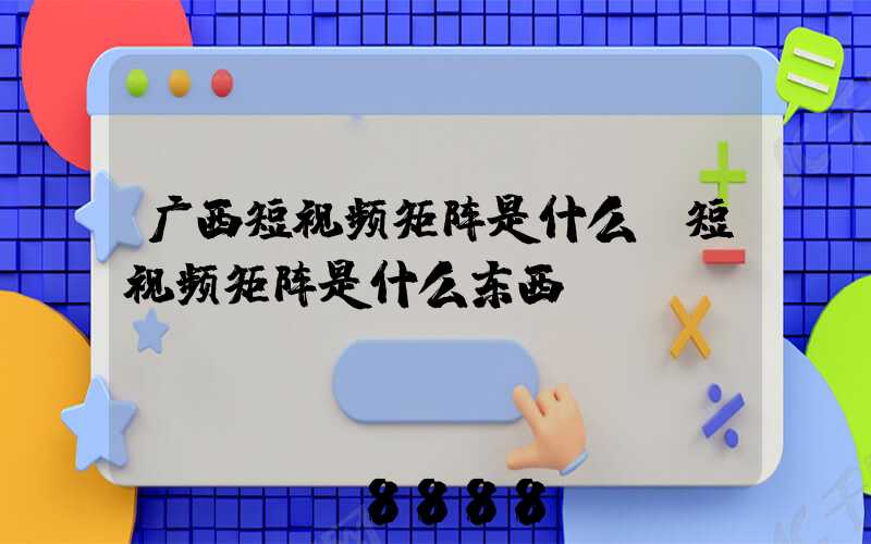广西短视频矩阵是什么(短视频矩阵是什么东西)