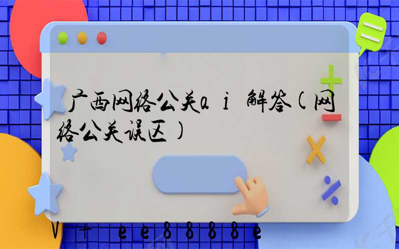 广西网络公关ai解答(网络公关误区)