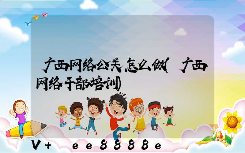 广西网络公关怎么做(广西网络干部培训)