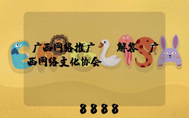 广西网络推广ai解答(广西网络文化协会)