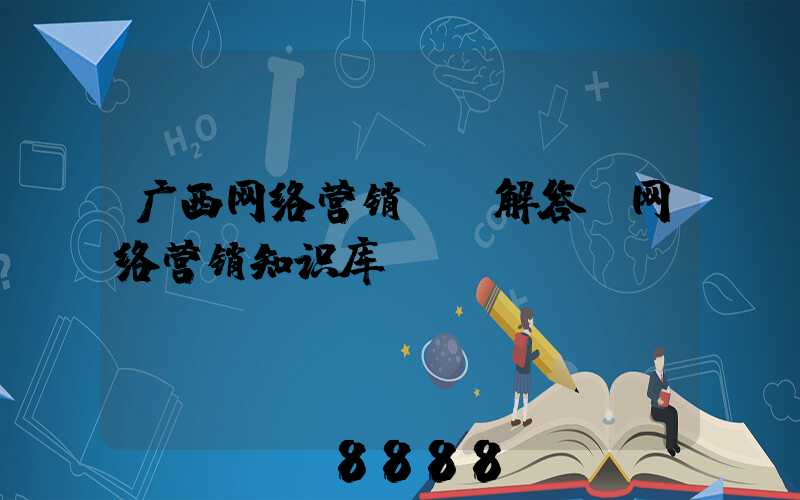 广西网络营销ai解答(网络营销知识库)