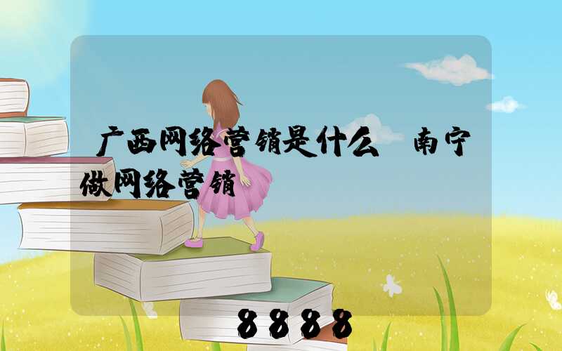 广西网络营销是什么(南宁做网络营销)