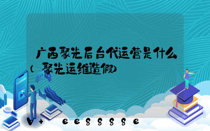 广西聚光后台代运营是什么(聚光运维造假)