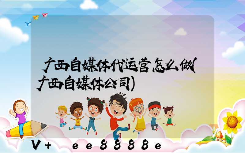 广西自媒体代运营怎么做(广西自媒体公司)