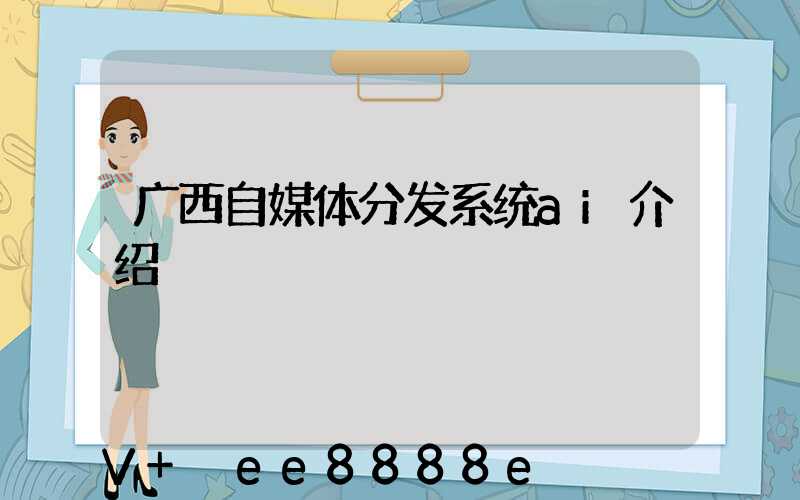 广西自媒体分发系统ai介绍