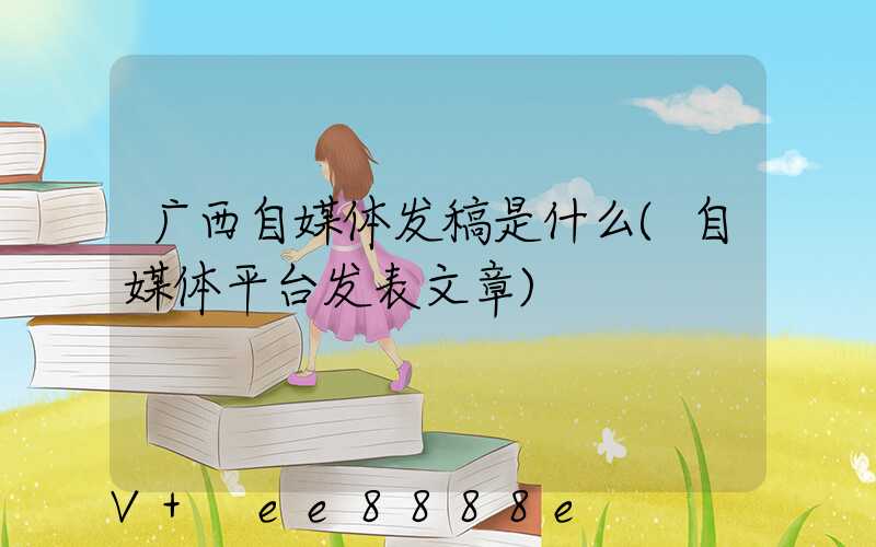 广西自媒体发稿是什么(自媒体平台发表文章)