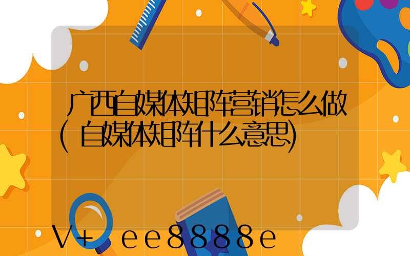 广西自媒体矩阵营销怎么做(自媒体矩阵什么意思)