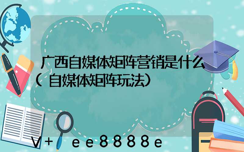 广西自媒体矩阵营销是什么(自媒体矩阵玩法)