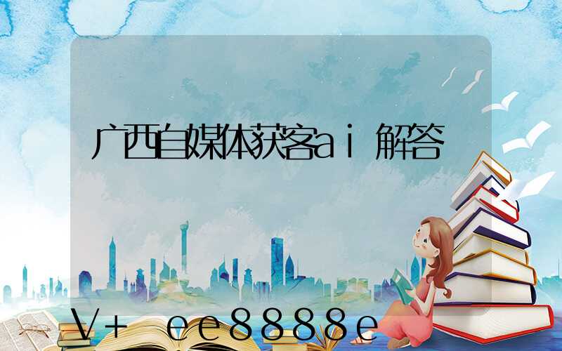 广西自媒体获客ai解答